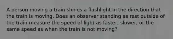 A person moving a train shines a flashlight in the direction that the train is moving. Does an observer standing as rest outside of the train measure the speed of light as faster, slower, or the same speed as when the train is not moving?