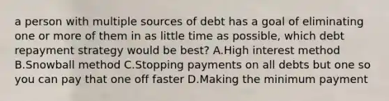 a person with multiple sources of debt has a goal of eliminating one or more of them in as little time as possible, which debt repayment strategy would be best? A.High interest method B.Snowball method C.Stopping payments on all debts but one so you can pay that one off faster D.Making the minimum payment