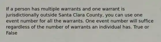 If a person has multiple warrants and one warrant is jurisdictionally outside Santa Clara County, you can use one event number for all the warrants. One event number will suffice regardless of the number of warrants an individual has. True or False