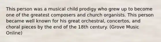 This person was a musical child prodigy who grew up to become one of the greatest composers and church organists. This person became well known for his great orchestral, concertos, and choral pieces by the end of the 18th century. (Grove Music Online)