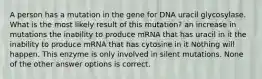 A person has a mutation in the gene for DNA uracil glycosylase. What is the most likely result of this mutation? an increase in mutations the inability to produce mRNA that has uracil in it the inability to produce mRNA that has cytosine in it Nothing will happen. This enzyme is only involved in silent mutations. None of the other answer options is correct.