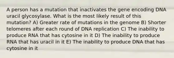 A person has a mutation that inactivates the gene encoding DNA uracil glycosylase. What is the most likely result of this mutation? A) Greater rate of mutations in the genome B) Shorter telomeres after each round of DNA replication C) The inability to produce RNA that has cytosine in it D) The inability to produce RNA that has uracil in it E) The inability to produce DNA that has cytosine in it