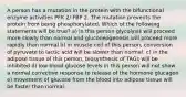 A person has a mutation in the protein with the bifunctional enzyme activities PFK 2/ FBP 2. The mutation prevents the protein from being phosphorylated. Which of the following statements will be true? a) in this person glycolysis will proceed more slowly than normal and gluconeogenesis will proceed more rapidly than normal b) in muscle cell of this person, conversion of pyruvate to lactic acid will be slower than normal. c) in the adipose tissue of this person, biosynthesis of TAGs will be inhibited d) low blood glucose levels in this person will not show a normal corrective response to release of the hormone glucagon e) movement of glucose from the blood into adipose tissue will be faster than normal.