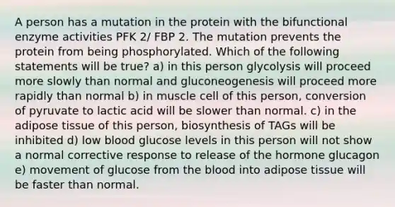 A person has a mutation in the protein with the bifunctional enzyme activities PFK 2/ FBP 2. The mutation prevents the protein from being phosphorylated. Which of the following statements will be true? a) in this person glycolysis will proceed more slowly than normal and gluconeogenesis will proceed more rapidly than normal b) in muscle cell of this person, conversion of pyruvate to lactic acid will be slower than normal. c) in the adipose tissue of this person, biosynthesis of TAGs will be inhibited d) low blood glucose levels in this person will not show a normal corrective response to release of the hormone glucagon e) movement of glucose from the blood into adipose tissue will be faster than normal.