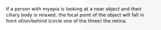 If a person with myopia is looking at a near object and their ciliary body is relaxed, the focal point of the object will fall in front of/on/behind (circle one of the three) the retina.