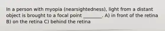 In a person with myopia (nearsightedness), light from a distant object is brought to a focal point ________. A) in front of the retina B) on the retina C) behind the retina