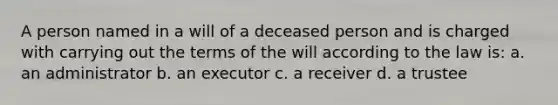 A person named in a will of a deceased person and is charged with carrying out the terms of the will according to the law is: a. an administrator b. an executor c. a receiver d. a trustee