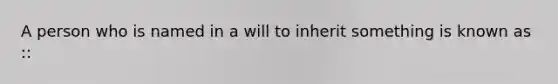A person who is named in a will to inherit something is known as ::