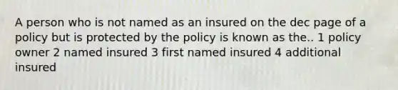 A person who is not named as an insured on the dec page of a policy but is protected by the policy is known as the.. 1 policy owner 2 named insured 3 first named insured 4 additional insured