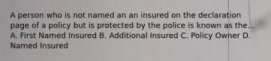 A person who is not named an an insured on the declaration page of a policy but is protected by the police is known as the... A. First Named Insured B. Additional Insured C. Policy Owner D. Named Insured