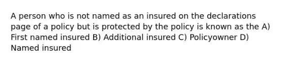 A person who is not named as an insured on the declarations page of a policy but is protected by the policy is known as the A) First named insured B) Additional insured C) Policyowner D) Named insured