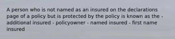 A person who is not named as an insured on the declarations page of a policy but is protected by the policy is known as the - additional insured - policyowner - named insured - first name insured