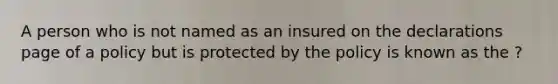 A person who is not named as an insured on the declarations page of a policy but is protected by the policy is known as the ?