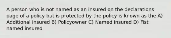 A person who is not named as an insured on the declarations page of a policy but is protected by the policy is known as the A) Additional insured B) Policyowner C) Named insured D) Fist named insured