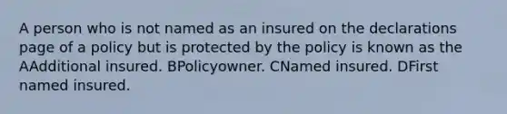 A person who is not named as an insured on the declarations page of a policy but is protected by the policy is known as the AAdditional insured. BPolicyowner. CNamed insured. DFirst named insured.