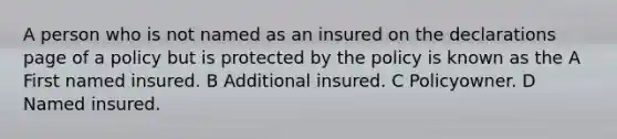 A person who is not named as an insured on the declarations page of a policy but is protected by the policy is known as the A First named insured. B Additional insured. C Policyowner. D Named insured.