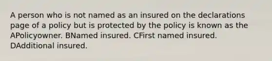 A person who is not named as an insured on the declarations page of a policy but is protected by the policy is known as the APolicyowner. BNamed insured. CFirst named insured. DAdditional insured.