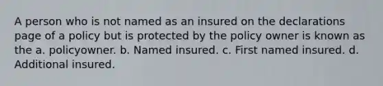 A person who is not named as an insured on the declarations page of a policy but is protected by the policy owner is known as the a. policyowner. b. Named insured. c. First named insured. d. Additional insured.