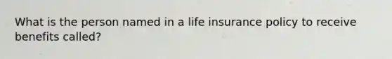 What is the person named in a life insurance policy to receive benefits called?