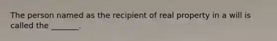 The person named as the recipient of real property in a will is called the _______.