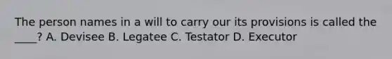 The person names in a will to carry our its provisions is called the ____? A. Devisee B. Legatee C. Testator D. Executor