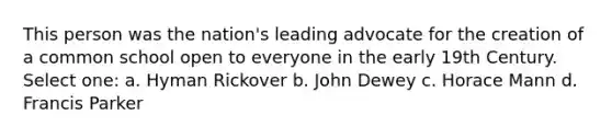 This person was the nation's leading advocate for the creation of a common school open to everyone in the early 19th Century. Select one: a. Hyman Rickover b. John Dewey c. Horace Mann d. Francis Parker