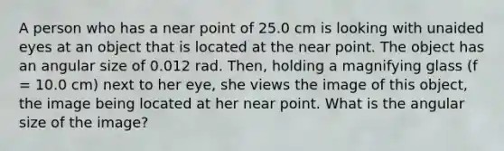 A person who has a near point of 25.0 cm is looking with unaided eyes at an object that is located at the near point. The object has an angular size of 0.012 rad. Then, holding a magnifying glass (f = 10.0 cm) next to her eye, she views the image of this object, the image being located at her near point. What is the angular size of the image?