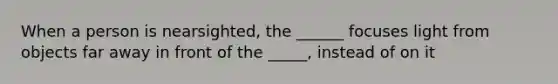 When a person is nearsighted, the ______ focuses light from objects far away in front of the _____, instead of on it