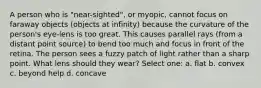 A person who is "near-sighted", or myopic, cannot focus on faraway objects (objects at infinity) because the curvature of the person's eye-lens is too great. This causes parallel rays (from a distant point source) to bend too much and focus in front of the retina. The person sees a fuzzy patch of light rather than a sharp point. What lens should they wear? Select one: a. flat b. convex c. beyond help d. concave