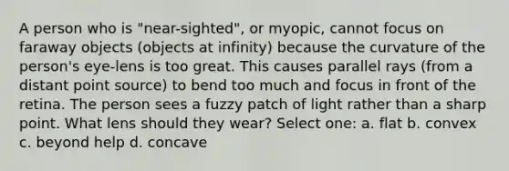 A person who is "near-sighted", or myopic, cannot focus on faraway objects (objects at infinity) because the curvature of the person's eye-lens is too great. This causes parallel rays (from a distant point source) to bend too much and focus in front of the retina. The person sees a fuzzy patch of light rather than a sharp point. What lens should they wear? Select one: a. flat b. convex c. beyond help d. concave