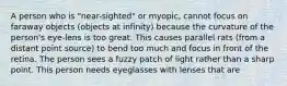 A person who is "near-sighted" or myopic, cannot focus on faraway objects (objects at infinity) because the curvature of the person's eye-lens is too great. This causes parallel rats (from a distant point source) to bend too much and focus in front of the retina. The person sees a fuzzy patch of light rather than a sharp point. This person needs eyeglasses with lenses that are