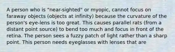 A person who is "near-sighted" or myopic, cannot focus on faraway objects (objects at infinity) because the curvature of the person's eye-lens is too great. This causes parallel rats (from a distant point source) to bend too much and focus in front of the retina. The person sees a fuzzy patch of light rather than a sharp point. This person needs eyeglasses with lenses that are