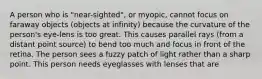 A person who is "near-sighted", or myopic, cannot focus on faraway objects (objects at infinity) because the curvature of the person's eye-lens is too great. This causes parallel rays (from a distant point source) to bend too much and focus in front of the retina. The person sees a fuzzy patch of light rather than a sharp point. This person needs eyeglasses with lenses that are