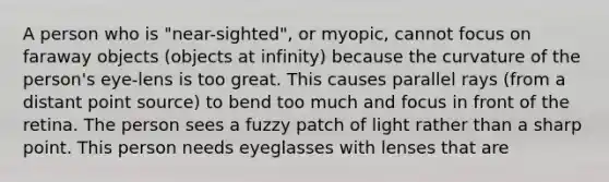 A person who is "near-sighted", or myopic, cannot focus on faraway objects (objects at infinity) because the curvature of the person's eye-lens is too great. This causes parallel rays (from a distant point source) to bend too much and focus in front of the retina. The person sees a fuzzy patch of light rather than a sharp point. This person needs eyeglasses with lenses that are