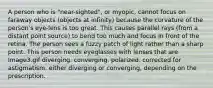 A person who is "near-sighted", or myopic, cannot focus on faraway objects (objects at infinity) because the curvature of the person's eye-lens is too great. This causes parallel rays (from a distant point source) to bend too much and focus in front of the retina. The person sees a fuzzy patch of light rather than a sharp point. This person needs eyeglasses with lenses that are Image3.gif diverging. converging. polarized. corrected for astigmatism. either diverging or converging, depending on the prescription.