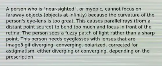 A person who is "near-sighted", or myopic, cannot focus on faraway objects (objects at infinity) because the curvature of the person's eye-lens is too great. This causes parallel rays (from a distant point source) to bend too much and focus in front of the retina. The person sees a fuzzy patch of light rather than a sharp point. This person needs eyeglasses with lenses that are Image3.gif diverging. converging. polarized. corrected for astigmatism. either diverging or converging, depending on the prescription.