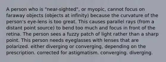 A person who is "near-sighted", or myopic, cannot focus on faraway objects (objects at infinity) because the curvature of the person's eye-lens is too great. This causes parallel rays (from a distant point source) to bend too much and focus in front of the retina. The person sees a fuzzy patch of light rather than a sharp point. This person needs eyeglasses with lenses that are polarized. either diverging or converging, depending on the prescription. corrected for astigmatism. converging. diverging.