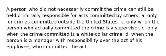 A person who did not necessarily commit the crime can still be held criminally responsible for acts committed by others: a. only for crimes committed outside the United States. b. only when the person who actually committed the crime is a supervisor. c. only when the crime committed is a white-collar crime. d. when the person is a manager with responsibility over the act of his employee, who committed the act.