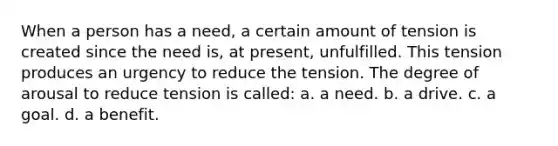 When a person has a need, a certain amount of tension is created since the need is, at present, unfulfilled. This tension produces an urgency to reduce the tension. The degree of arousal to reduce tension is called: a. a need. b. a drive. c. a goal. d. a benefit.