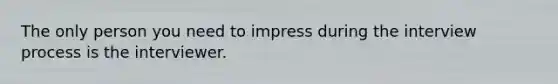 The only person you need to impress during the interview process is the interviewer.