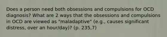 Does a person need both obsessions and compulsions for OCD diagnosis? What are 2 ways that the obsessions and compulsions in OCD are viewed as "maladaptive" (e.g., causes significant distress, over an hour/day)? (p. 235,7)