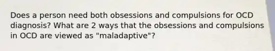 Does a person need both obsessions and compulsions for OCD diagnosis? What are 2 ways that the obsessions and compulsions in OCD are viewed as "maladaptive"?