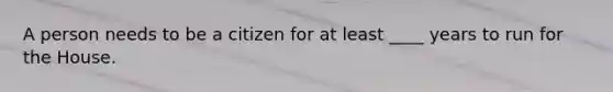 A person needs to be a citizen for at least ____ years to run for the House.