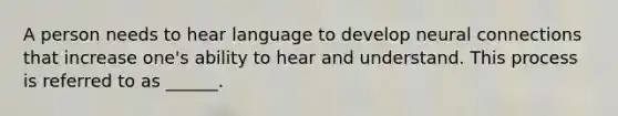 A person needs to hear language to develop neural connections that increase one's ability to hear and understand. This process is referred to as ______.