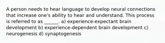 A person needs to hear language to develop neural connections that increase one's ability to hear and understand. This process is referred to as ______. a) experience-expectant brain development b) experience-dependent brain development c) neurogenesis d) synaptogenesis