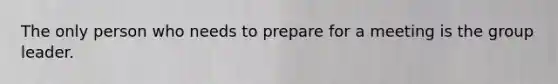 The only person who needs to prepare for a meeting is the group leader.