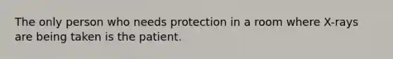 The only person who needs protection in a room where X-rays are being taken is the patient.