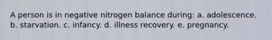 A person is in negative nitrogen balance during: a. adolescence. b. starvation. c. infancy. d. illness recovery. e. pregnancy.