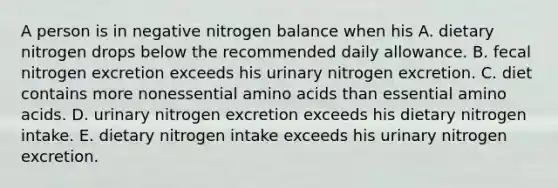 A person is in negative nitrogen balance when his A. dietary nitrogen drops below the recommended daily allowance. B. fecal nitrogen excretion exceeds his urinary nitrogen excretion. C. diet contains more nonessential <a href='https://www.questionai.com/knowledge/k9gb720LCl-amino-acids' class='anchor-knowledge'>amino acids</a> than essential amino acids. D. urinary nitrogen excretion exceeds his dietary nitrogen intake. E. dietary nitrogen intake exceeds his urinary nitrogen excretion.