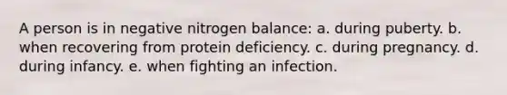 A person is in negative nitrogen balance: a. during puberty. b. when recovering from protein deficiency. c. during pregnancy. d. during infancy. e. when fighting an infection.